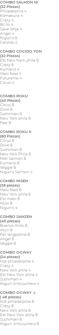 COMBO SALMON NI (32 Piezas) Philadelphia 4 Kamakura 4 Crazy 4 Bs As 4 Sake lonja 4 Angel 4 Niguiris 6 Geishas 2 COMBO COCIDO YON (32 Piezas) Ebi New Nork phila 8 Crazy 8 Kumano 4 Maki food 4 Futurama 4 Citrus 4 COMBO ROKU (40 Piezas) Citrus 8 Dixie 8 Sushiman 8 New York phila 8 Feel 8 COMBO ROKU II (60 Piezas) Citrus 8 Dixie 8 Sushiman 8 New York Phila 8 Feel Salmon 8 Kumano 8 Veggie 8 Niguiris Salmon 4 COMBO NISEN (36 piezas) Maki food 8 New York phila 8 Ebi maki 8 Atún 8 Niguiris 4 COMBO SANZEN (40 piezas) Buenos Aires 8 Atün 8 Fell langostino 8 Angel 8 Veggie 8 COMBO OGWAY (24 piezas) Hot philadelphia 4 Crazy 4 New York phila 4 Ebi New York phila 4 Sushiman 4 Niguiri Anticuchero 4 COMBO OGWAY L ( 48 piezas) Hot philadelphia 8 Crazy 8 New York phila 8 Ebi New York phila 8 Sushiman 8 Niguiri Anticuchero 8 
